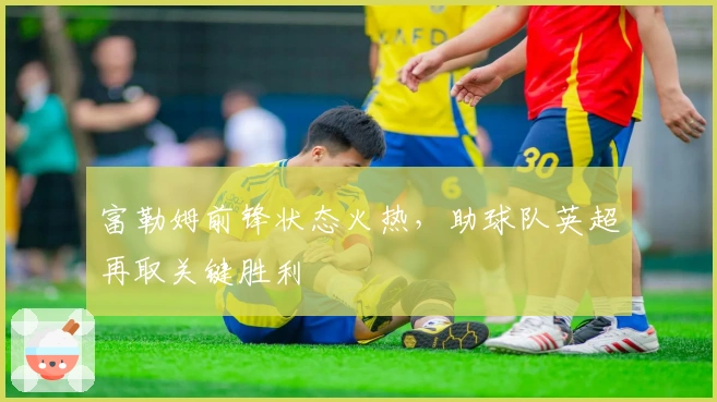 富勒姆前锋状态火热，助球队英超再取关键胜利