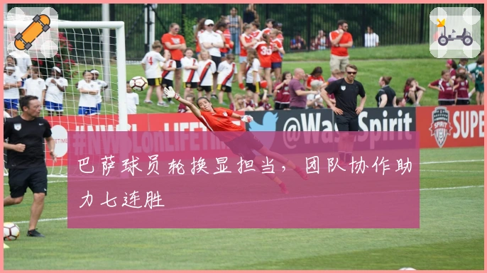 巴萨球员轮换显担当，团队协作助力七连胜