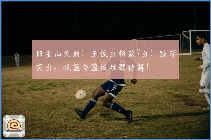 旧金山失利！王俊杰斩获7分！防守突出，投篮与篮板难题待解！