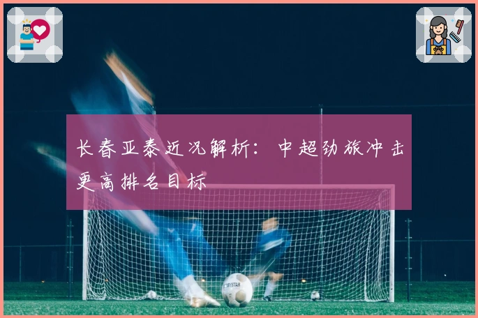 长春亚泰近况解析：中超劲旅冲击更高排名目标