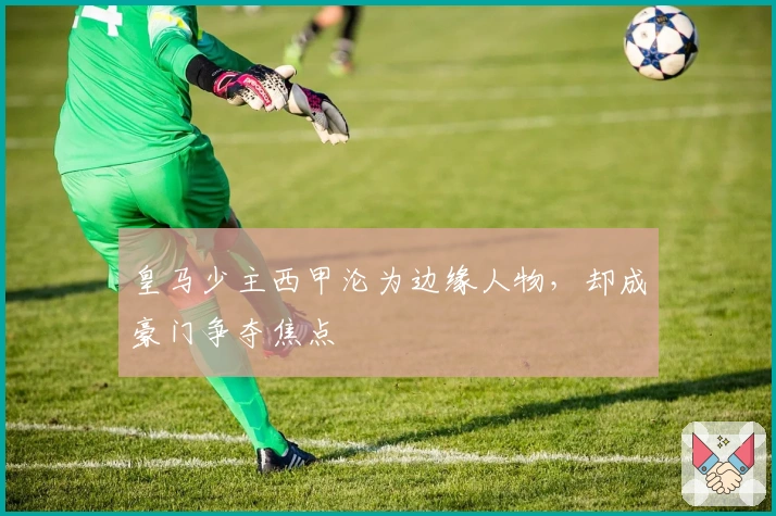 皇马少主西甲沦为边缘人物，却成豪门争夺焦点