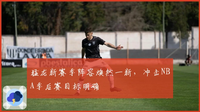 猛龙新赛季阵容焕然一新，冲击NBA季后赛目标明确