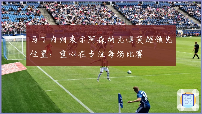 马丁内利表示阿森纳无惧英超领先位置，重心在专注每场比赛