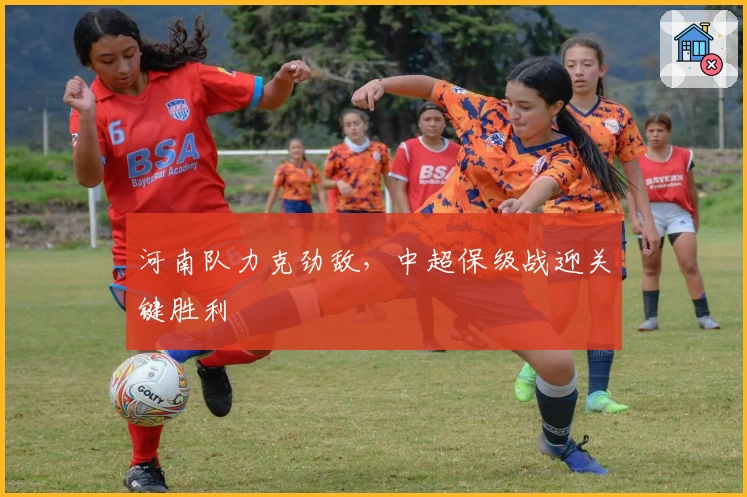 河南队力克劲敌，中超保级战迎关键胜利