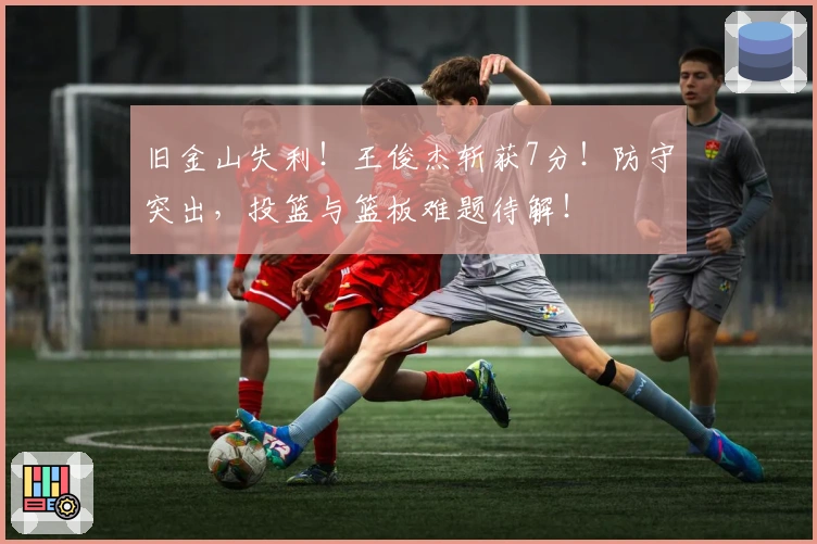 旧金山失利！王俊杰斩获7分！防守突出，投篮与篮板难题待解！