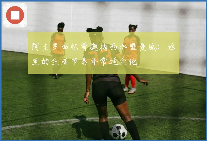 阿圭罗回忆曾邀梅西加盟曼城:这里的生活节奏非常适合他