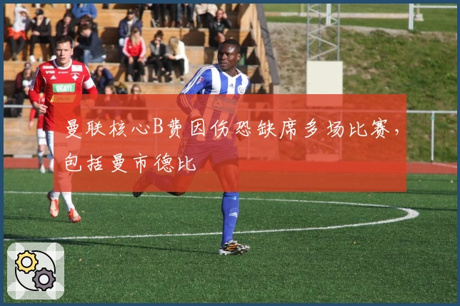 曼联核心B费因伤恐缺席多场比赛，包括曼市德比